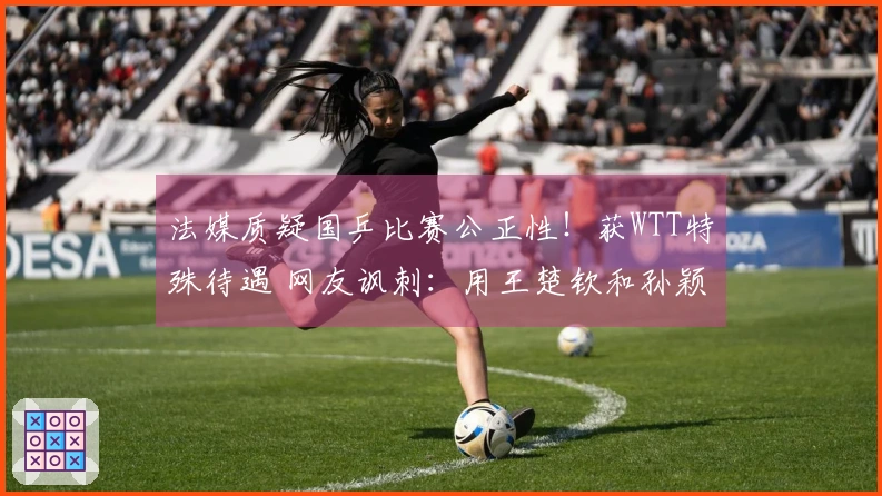 法媒质疑国乒比赛公正性！获WTT特殊待遇 网友讽刺：用王楚钦和孙颖莎交换的